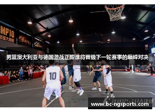 男篮澳大利亚与德国激战正酣谁将晋级下一轮赛事的巅峰对决